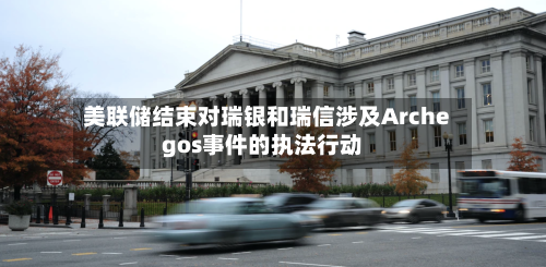 美联储结束对瑞银和瑞信涉及Archegos事件的执法行动
