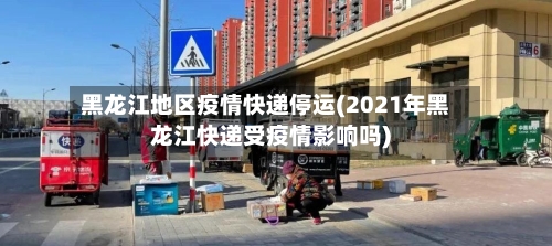 黑龙江地区疫情快递停运(2021年黑龙江快递受疫情影响吗)