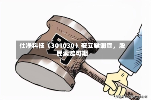 仕净科技（301030）被立案调查，股民索赔可期