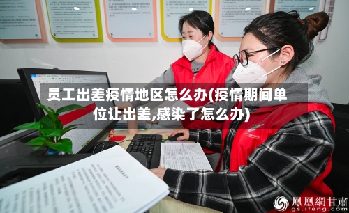 员工出差疫情地区怎么办(疫情期间单位让出差,感染了怎么办)