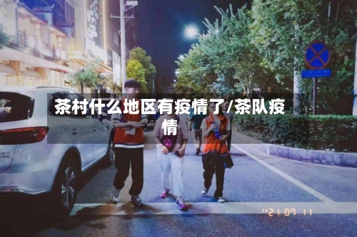 茶村什么地区有疫情了/茶队疫情