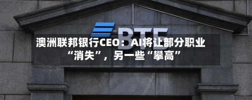 澳洲联邦银行CEO：AI将让部分职业“消失”，另一些“攀高”