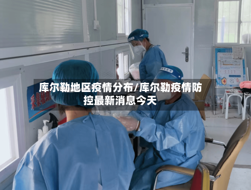 库尔勒地区疫情分布/库尔勒疫情防控最新消息今天