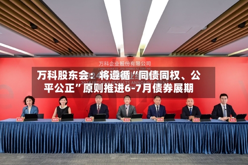 万科股东会：将遵循“同债同权、公平公正”原则推进6-7月债券展期