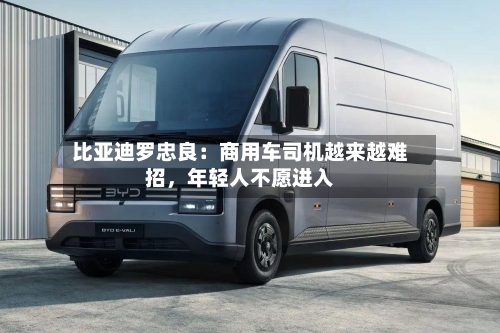 比亚迪罗忠良：商用车司机越来越难招，年轻人不愿进入
