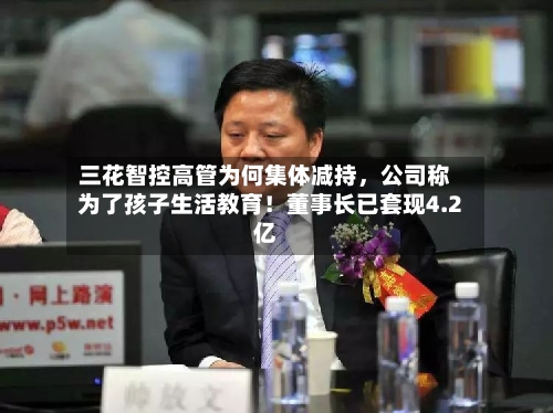 三花智控高管为何集体减持，公司称为了孩子生活教育！董事长已套现4.2亿