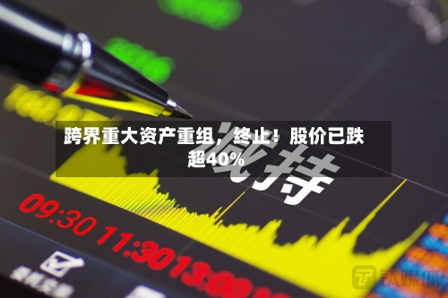 跨界重大资产重组,终止!股价已跌超40%