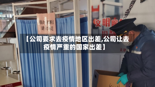 【公司要求去疫情地区出差,公司让去疫情严重的国家出差】