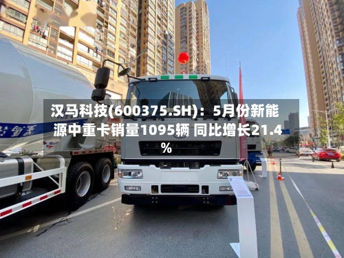 汉马科技(600375.SH):5月份新能源中重卡销量1095辆 同比增长21.4%