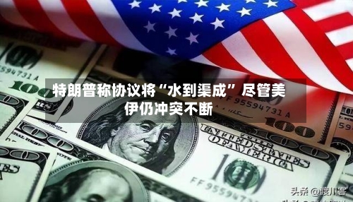 特朗普称协议将“水到渠成” 尽管美伊仍冲突不断