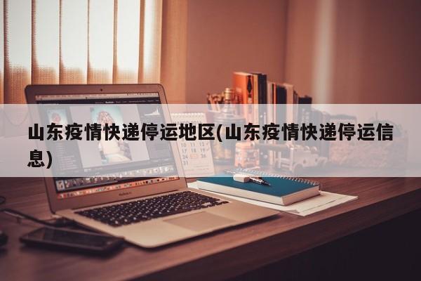 山东疫情快递停运地区(山东疫情快递停运信息)
