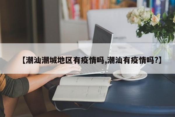 【潮汕潮城地区有疫情吗,潮汕有疫情吗?】