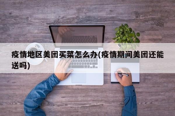 疫情地区美团买菜怎么办(疫情期间美团还能送吗)