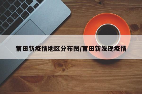 莆田新疫情地区分布图/莆田新发现疫情