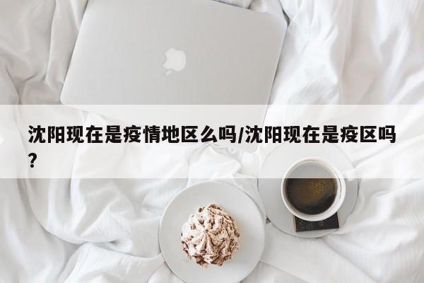 沈阳现在是疫情地区么吗/沈阳现在是疫区吗?