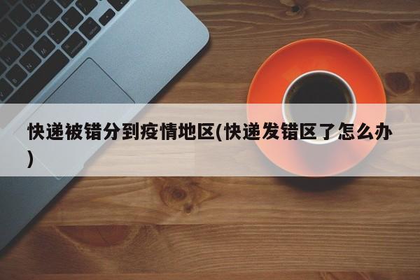 快递被错分到疫情地区(快递发错区了怎么办)