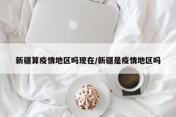 新疆算疫情地区吗现在/新疆是疫情地区吗
