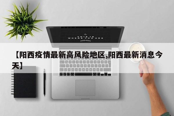 【阳西疫情最新高风险地区,阳西最新消息今天】