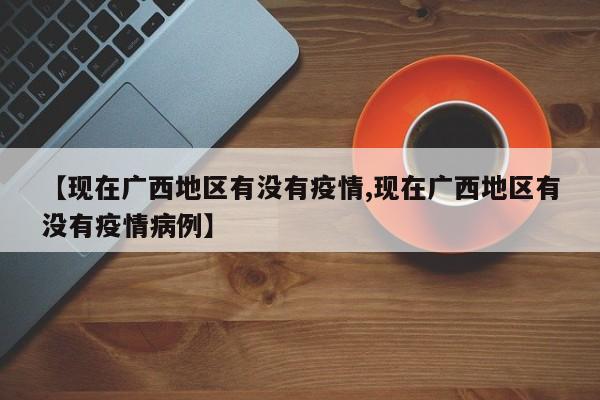 【现在广西地区有没有疫情,现在广西地区有没有疫情病例】