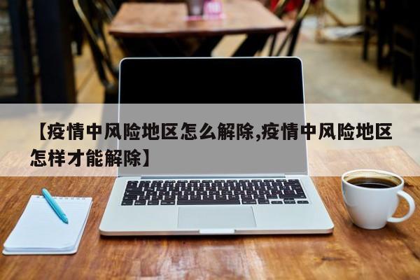 【疫情中风险地区怎么解除,疫情中风险地区怎样才能解除】