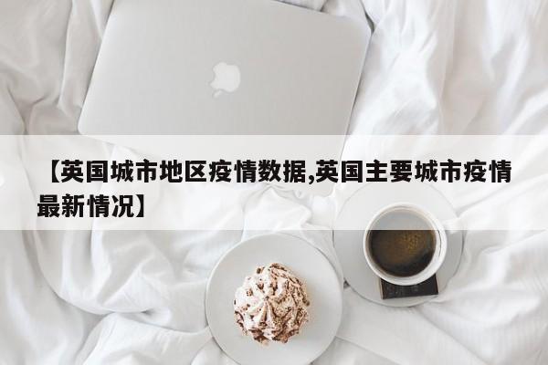 【英国城市地区疫情数据,英国主要城市疫情最新情况】