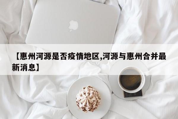 【惠州河源是否疫情地区,河源与惠州合并最新消息】