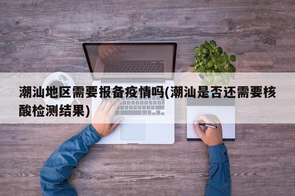 潮汕地区需要报备疫情吗(潮汕是否还需要核酸检测结果)